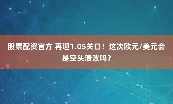 股票配资官方 再迎1.05关口！这次欧元/美元会是空头溃败吗？