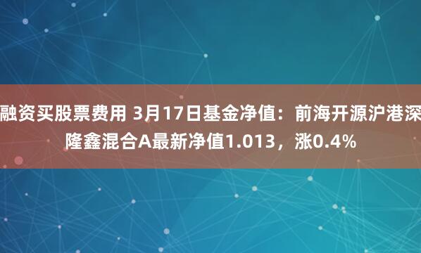 融资买股票费用 3月17日基金净值：前海开源沪港深隆鑫混合A最新净值1.013，涨0.4%