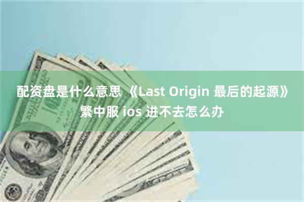 配资盘是什么意思 《Last Origin 最后的起源》繁中服 ios 进不去怎么办