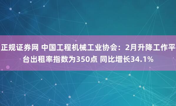 正规证券网 中国工程机械工业协会：2月升降工作平台出租率指数为350点 同比增长34.1%
