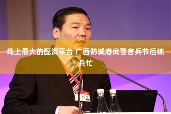 线上最大的配资平台 广西防城港武警官兵节后练兵忙