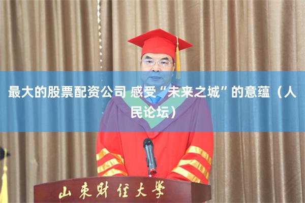 最大的股票配资公司 感受“未来之城”的意蕴（人民论坛）