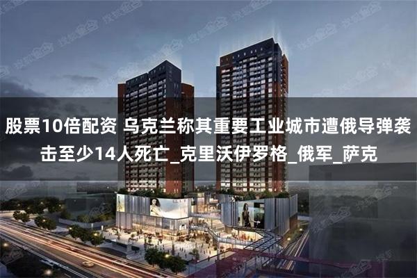 股票10倍配资 乌克兰称其重要工业城市遭俄导弹袭击至少14人死亡_克里沃伊罗格_俄军_萨克