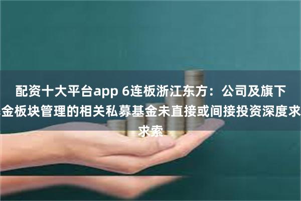 配资十大平台app 6连板浙江东方：公司及旗下基金板块管理的相关私募基金未直接或间接投资深度求索