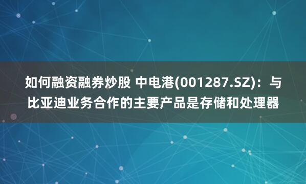 如何融资融券炒股 中电港(001287.SZ)：与比亚迪业务合作的主要产品是存储和处理器