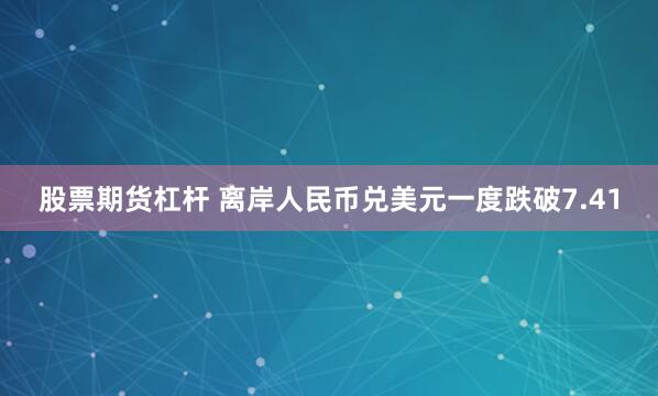 股票期货杠杆 离岸人民币兑美元一度跌破7.41