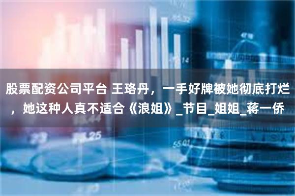 股票配资公司平台 王珞丹，一手好牌被她彻底打烂，她这种人真不适合《浪姐》_节目_姐姐_蒋一侨
