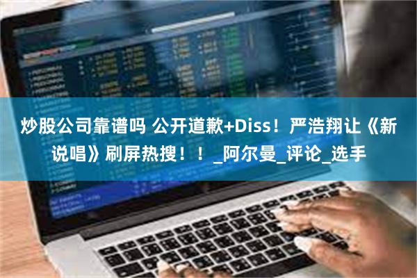 炒股公司靠谱吗 公开道歉+Diss！严浩翔让《新说唱》刷屏热搜！！_阿尔曼_评论_选手