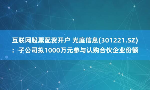 互联网股票配资开户 光庭信息(301221.SZ)：子公司拟1000万元参与认购合伙企业份额