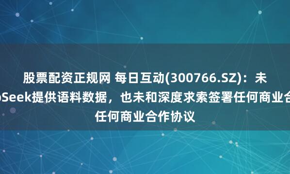 股票配资正规网 每日互动(300766.SZ)：未向DeepSeek提供语料数据，也未和深度求索签署任何商业合作协议