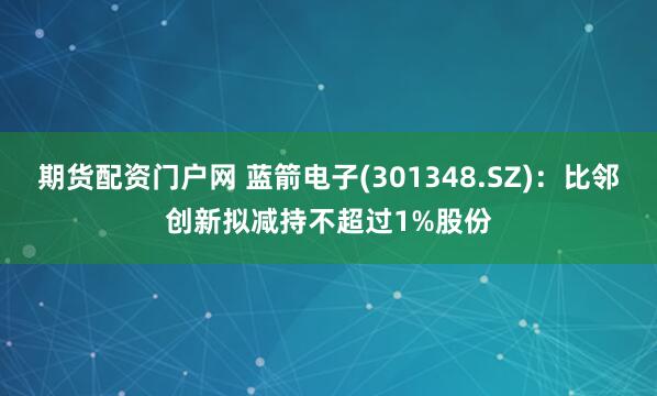 期货配资门户网 蓝箭电子(301348.SZ)：比邻创新拟减持不超过1%股份
