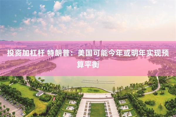 投资加杠杆 特朗普：美国可能今年或明年实现预算平衡
