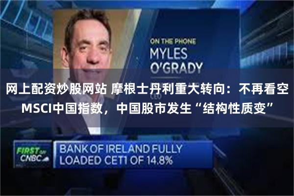 网上配资炒股网站 摩根士丹利重大转向：不再看空MSCI中国指数，中国股市发生“结构性质变”