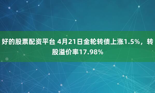 好的股票配资平台 4月21日金轮转债上涨1.5%，转股溢价率17.98%