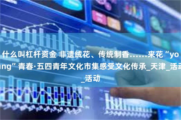 什么叫杠杆资金 非遗绒花、传统制香……来花“young”青春·五四青年文化市集感受文化传承_天津_活动