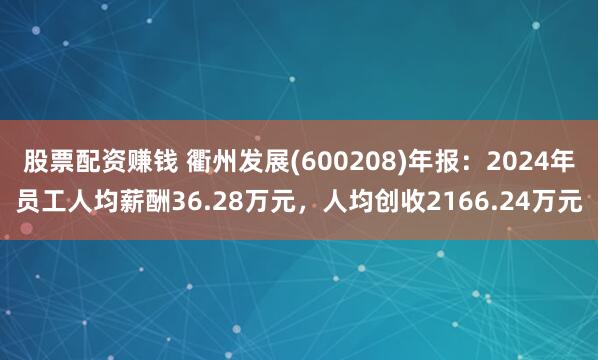 股票配资赚钱 衢州发展(600208)年报：2024年员工人均薪酬36.28万元，人均创收2166.24万元
