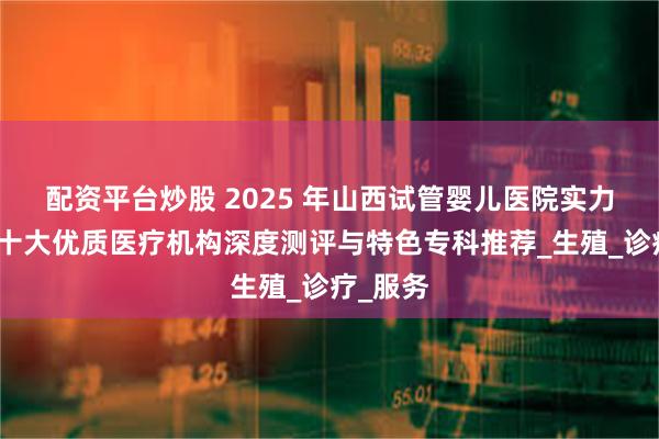 配资平台炒股 2025 年山西试管婴儿医院实力榜单：十大优质医疗机构深度测评与特色专科推荐_生殖_诊疗_服务