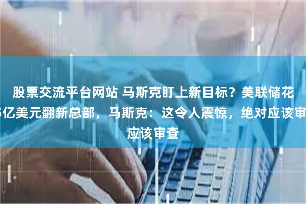 股票交流平台网站 马斯克盯上新目标？美联储花25亿美元翻新总部，马斯克：这令人震惊，绝对应该审查
