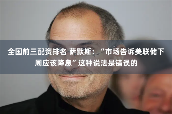 全国前三配资排名 萨默斯：“市场告诉美联储下周应该降息”这种说法是错误的