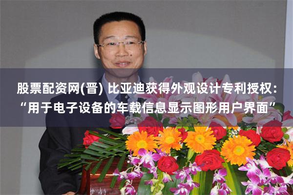 股票配资网(晋) 比亚迪获得外观设计专利授权：“用于电子设备的车载信息显示图形用户界面”