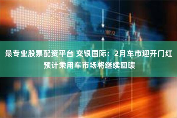 最专业股票配资平台 交银国际：2月车市迎开门红 预计乘用车市场将继续回暖