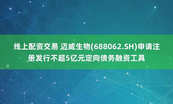 线上配资交易 迈威生物(688062.SH)申请注册发行不超5亿元定向债务融资工具
