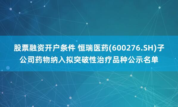 股票融资开户条件 恒瑞医药(600276.SH)子公司药物纳入拟突破性治疗品种公示名单