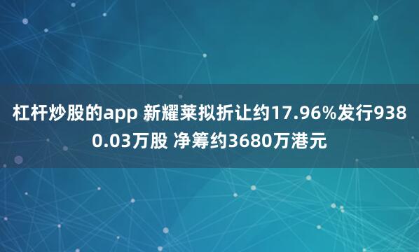 杠杆炒股的app 新耀莱拟折让约17.96%发行9380.03万股 净筹约3680万港元