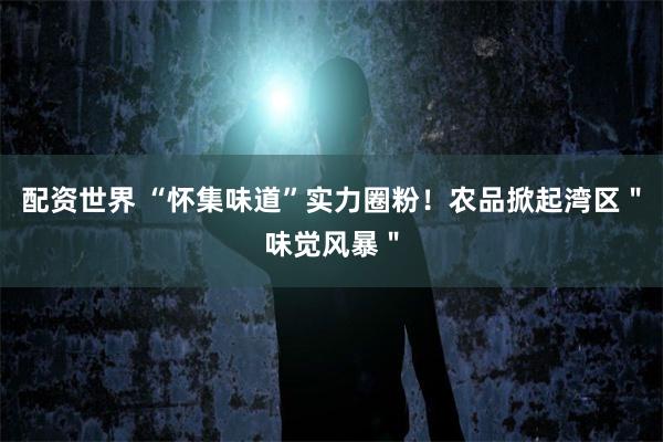 配资世界 “怀集味道”实力圈粉！农品掀起湾区＂味觉风暴＂