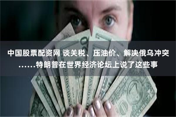 中国股票配资网 谈关税、压油价、解决俄乌冲突……特朗普在世界经济论坛上说了这些事