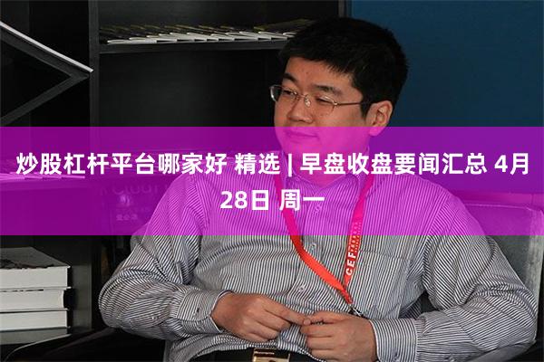 炒股杠杆平台哪家好 精选 | 早盘收盘要闻汇总 4月28日 周一