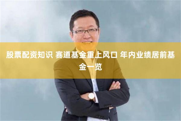 股票配资知识 赛道基金重上风口 年内业绩居前基金一览