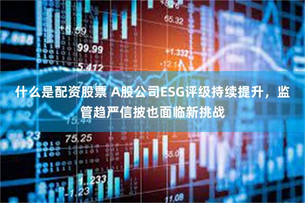 什么是配资股票 A股公司ESG评级持续提升，监管趋严信披也面临新挑战