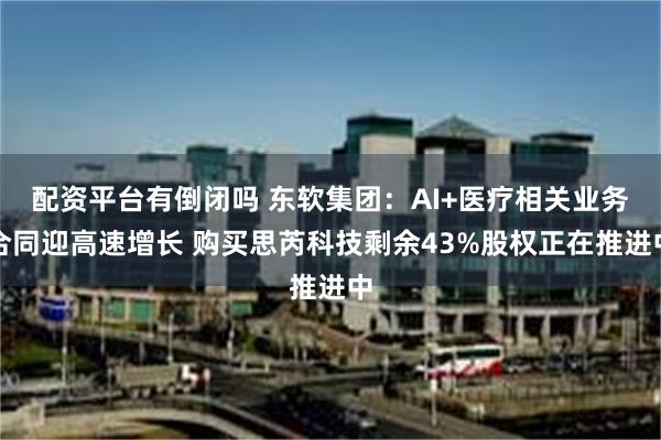 配资平台有倒闭吗 东软集团：AI+医疗相关业务合同迎高速增长 购买思芮科技剩余43%股权正在推进中