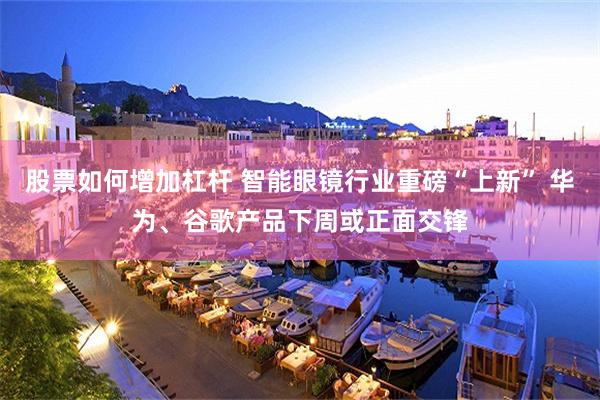 股票如何增加杠杆 智能眼镜行业重磅“上新” 华为、谷歌产品下周或正面交锋