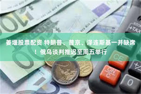 姜堰股票配资 特朗普、普京、泽连斯基一并缺席！俄乌谈判推迟至周五举行