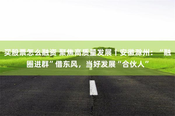 买股票怎么融资 聚焦高质量发展丨安徽滁州：“融圈进群”借东风，当好发展“合伙人”