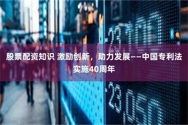 股票配资知识 激励创新，助力发展——中国专利法实施40周年