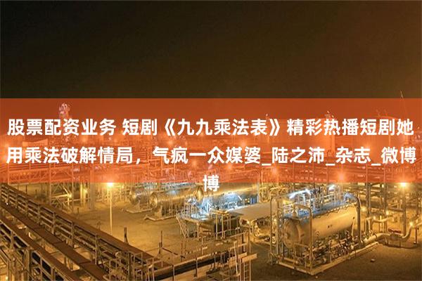 股票配资业务 短剧《九九乘法表》精彩热播短剧她用乘法破解情局，气疯一众媒婆_陆之沛_杂志_微博