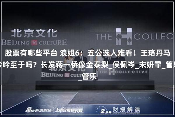 股票有哪些平台 浪姐6：五公选人难看！王珞丹马吟吟至于吗？长发蒋一侨像金泰梨_侯佩岑_宋妍霏_管乐