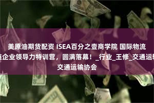 美原油期货配资 ISEA百分之壹商学院 国际物流供应链企业领导力特训营，圆满落幕！_行业_王修_交通运输协会