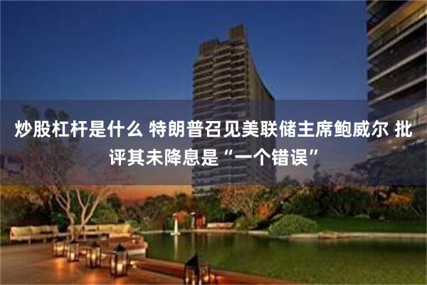 炒股杠杆是什么 特朗普召见美联储主席鲍威尔 批评其未降息是“一个错误”