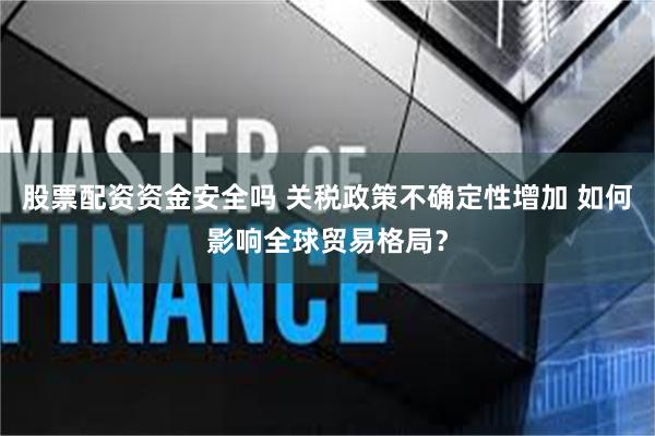 股票配资资金安全吗 关税政策不确定性增加 如何影响全球贸易格局?