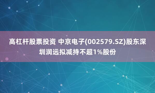 高杠杆股票投资 中京电子(002579.SZ)股东深圳润远拟减持不超1%股份