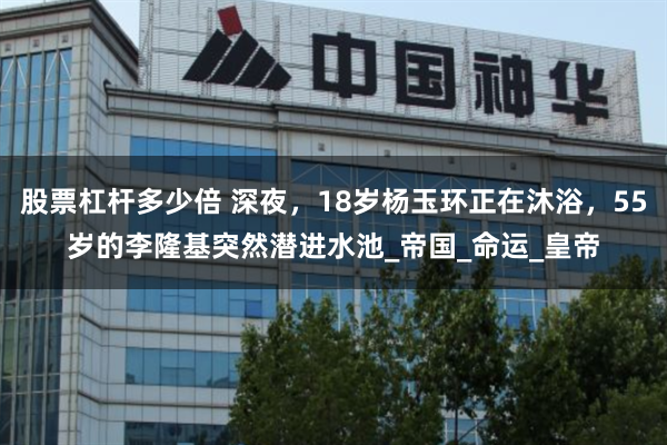 股票杠杆多少倍 深夜，18岁杨玉环正在沐浴，55岁的李隆基突然潜进水池_帝国_命运_皇帝