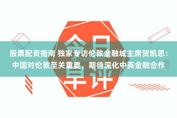 股票配资指南 独家专访伦敦金融城主席贺凯思：中国对伦敦至关重要，期待深化中英金融合作