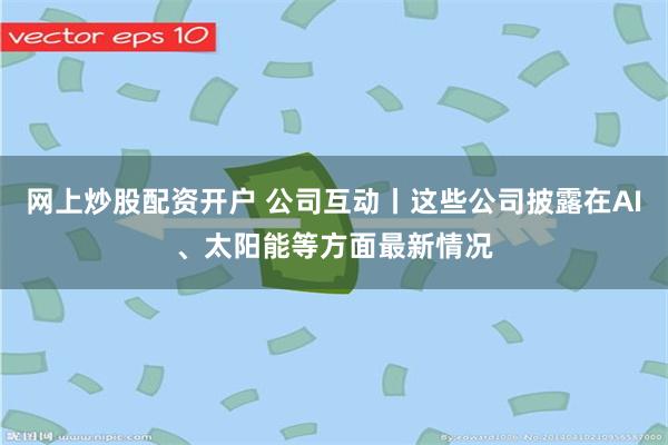 网上炒股配资开户 公司互动丨这些公司披露在AI、太阳能等方面最新情况