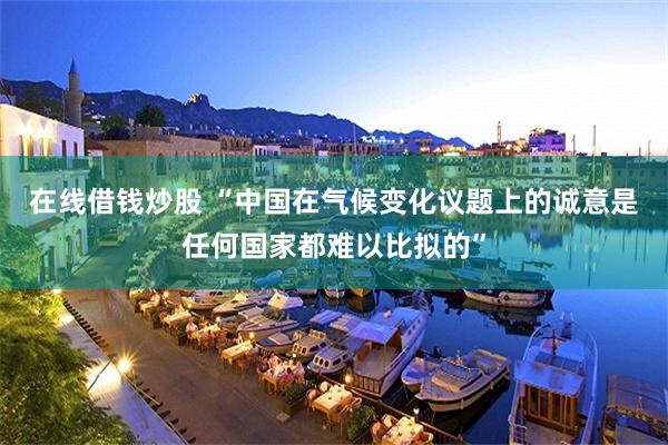 在线借钱炒股 “中国在气候变化议题上的诚意是任何国家都难以比拟的”