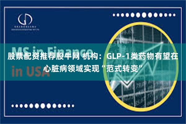 股票配资推荐股牛网 机构：GLP-1类药物有望在心脏病领域实现“范式转变”