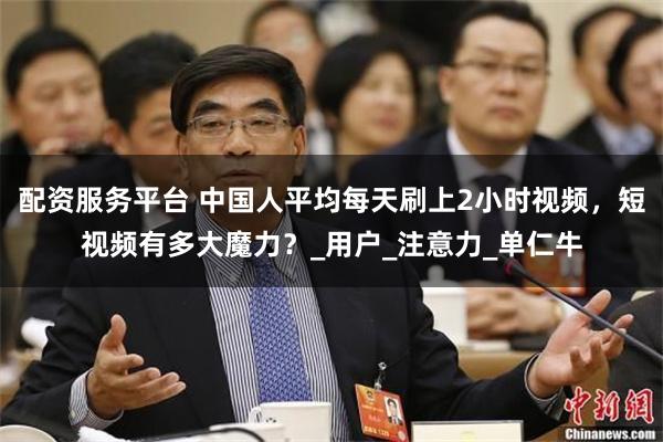 配资服务平台 中国人平均每天刷上2小时视频，短视频有多大魔力？_用户_注意力_单仁牛